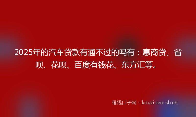2025年的汽车贷款有通不过的吗有：惠商贷、省呗、花呗、百度有钱花、东方汇等。
