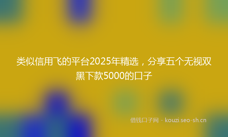 类似信用飞的平台2025年精选，分享五个无视双黑下款5000的口子