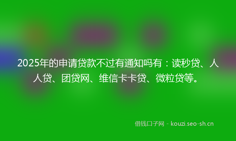 2025年的申请贷款不过有通知吗有：读秒贷、人人贷、团贷网、维信卡卡贷、微粒贷等。