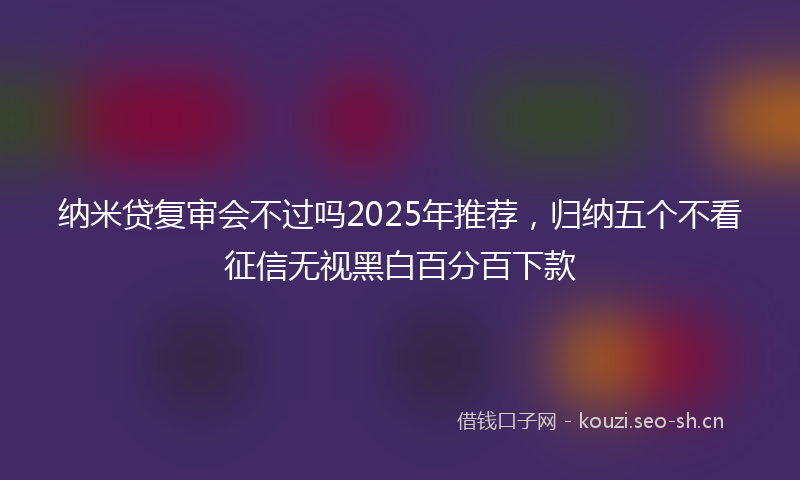 纳米贷复审会不过吗2025年推荐，归纳五个不看征信无视黑白百分百下款