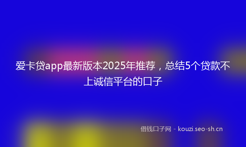 爱卡贷app最新版本2025年推荐，总结5个贷款不上诚信平台的口子