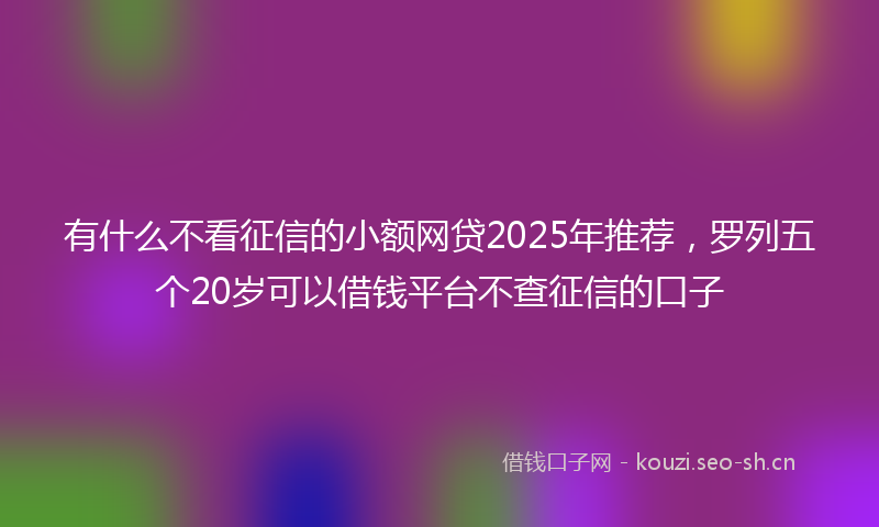 有什么不看征信的小额网贷2025年推荐，罗列五个20岁可以借钱平台不查征信的口子