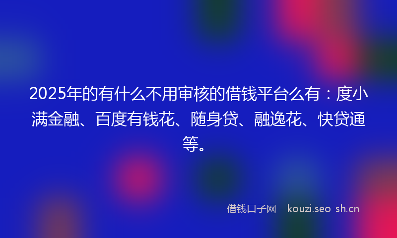 2025年的有什么不用审核的借钱平台么有：度小满金融、百度有钱花、随身贷、融逸花、快贷通等。