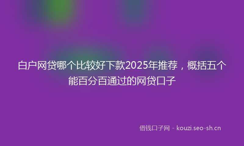 白户网贷哪个比较好下款2025年推荐，概括五个能百分百通过的网贷口子