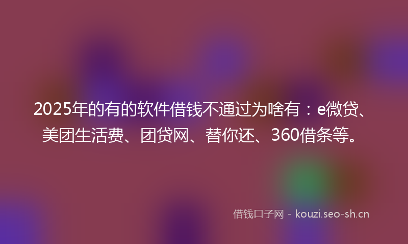 2025年的有的软件借钱不通过为啥有：e微贷、美团生活费、团贷网、替你还、360借条等。