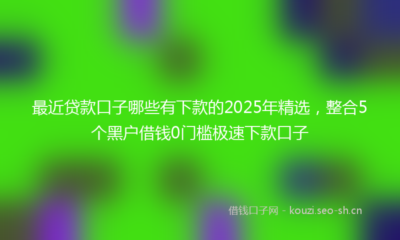 最近贷款口子哪些有下款的2025年精选，整合5个黑户借钱0门槛极速下款口子