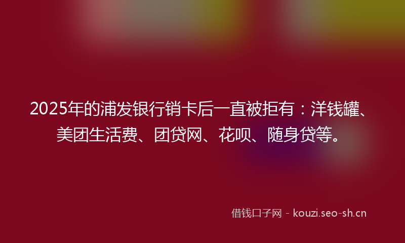2025年的浦发银行销卡后一直被拒有：洋钱罐、美团生活费、团贷网、花呗、随身贷等。