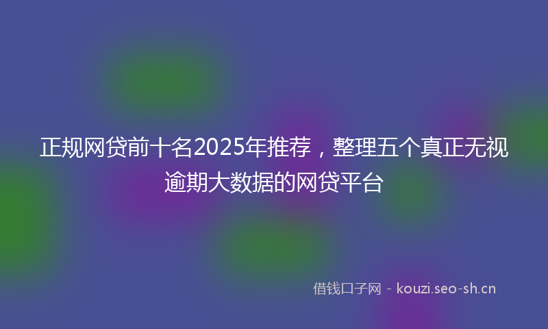 正规网贷前十名2025年推荐，整理五个真正无视逾期大数据的网贷平台