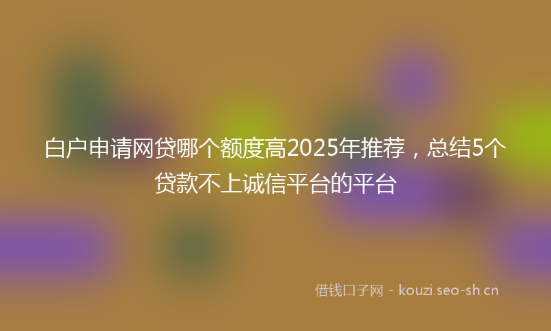 白户申请网贷哪个额度高2025年推荐，总结5个贷款不上诚信平台的平台