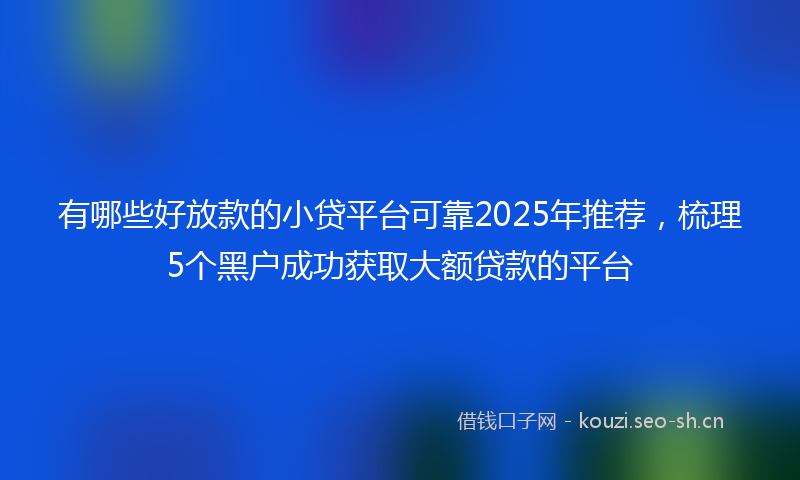 有哪些好放款的小贷平台可靠2025年推荐，梳理5个黑户成功获取大额贷款的平台