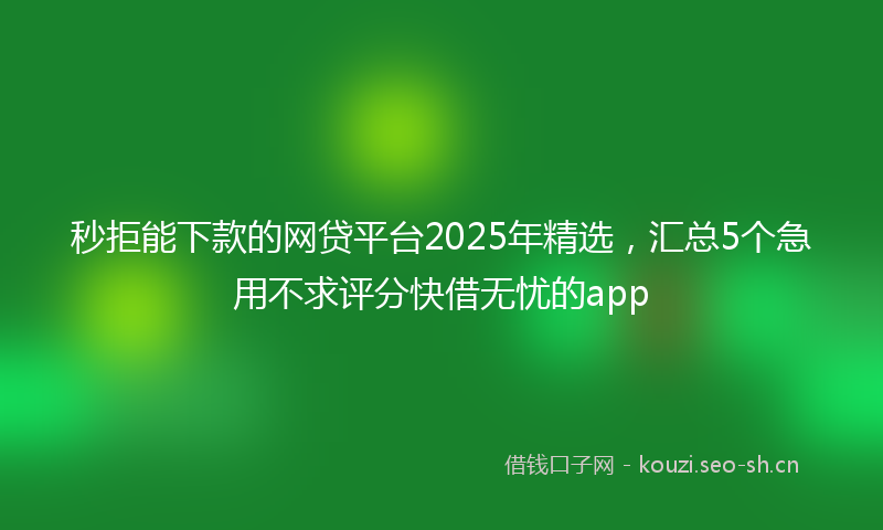秒拒能下款的网贷平台2025年精选，汇总5个急用不求评分快借无忧的app