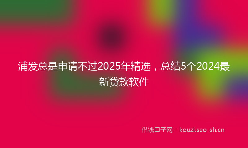 浦发总是申请不过2025年精选，总结5个2024最新贷款软件