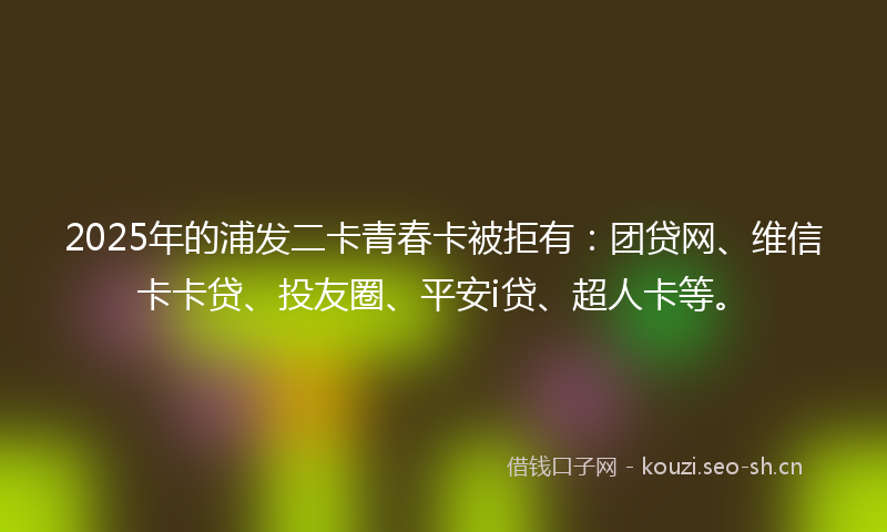 2025年的浦发二卡青春卡被拒有：团贷网、维信卡卡贷、投友圈、平安i贷、超人卡等。