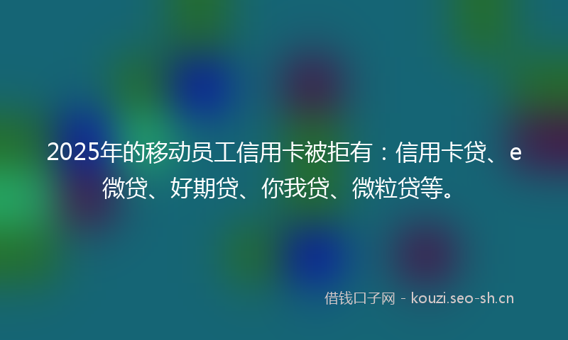 2025年的移动员工信用卡被拒有:信用卡贷、e微贷、好期贷、你我贷、微粒贷等。