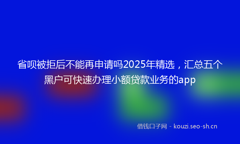 省呗被拒后不能再申请吗2025年精选，汇总五个黑户可快速办理小额贷款业务的app