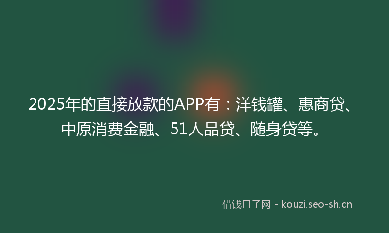 2025年的直接放款的APP有：洋钱罐、惠商贷、中原消费金融、51人品贷、随身贷等。