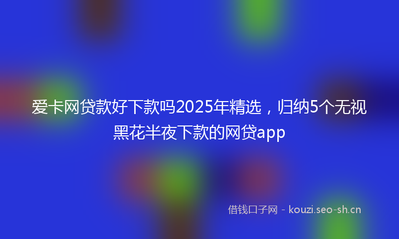 爱卡网贷款好下款吗2025年精选，归纳5个无视黑花半夜下款的网贷app
