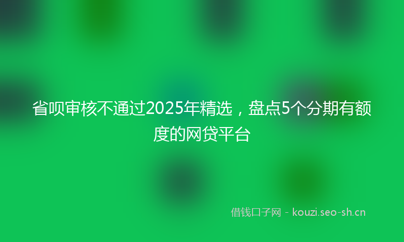 省呗审核不通过2025年精选，盘点5个分期有额度的网贷平台