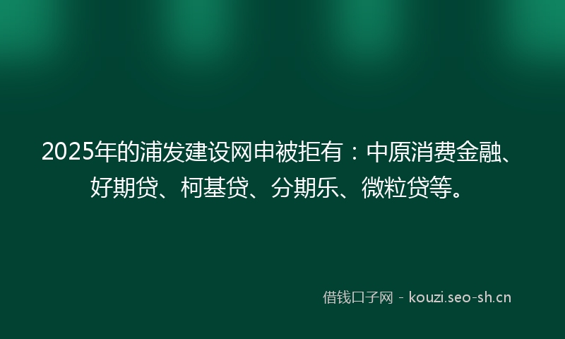 2025年的浦发建设网申被拒有：中原消费金融、好期贷、柯基贷、分期乐、微粒贷等。