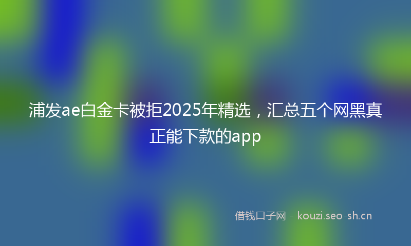 浦发ae白金卡被拒2025年精选，汇总五个网黑真正能下款的app