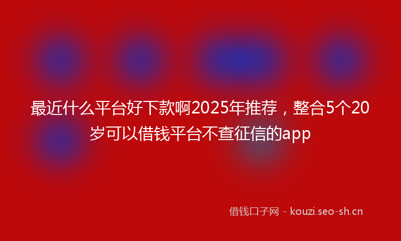 最近什么平台好下款啊2025年推荐，整合5个20岁可以借钱平台不查征信的app
