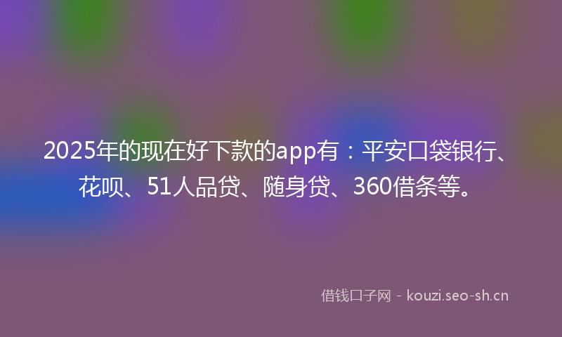 2025年的现在好下款的app有：平安口袋银行、花呗、51人品贷、随身贷、360借条等。