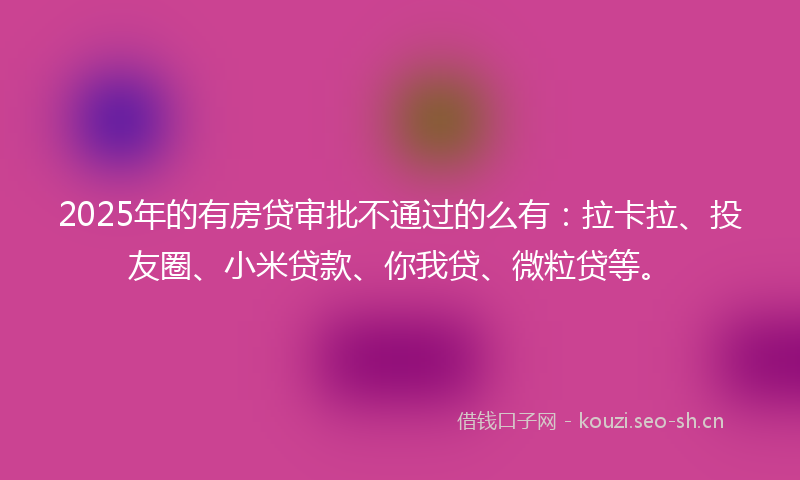 2025年的有房贷审批不通过的么有：拉卡拉、投友圈、小米贷款、你我贷、微粒贷等。
