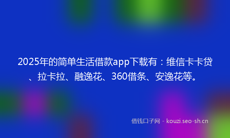 2025年的简单生活借款app下载有：维信卡卡贷、拉卡拉、融逸花、360借条、安逸花等。