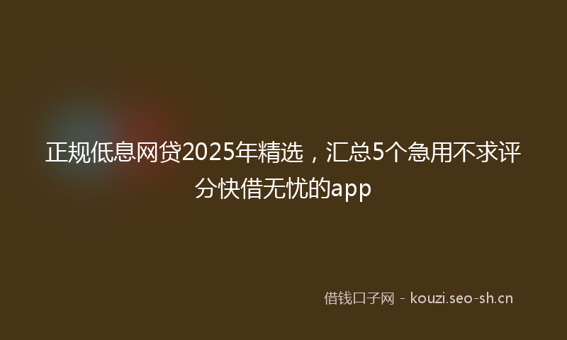 正规低息网贷2025年精选，汇总5个急用不求评分快借无忧的app