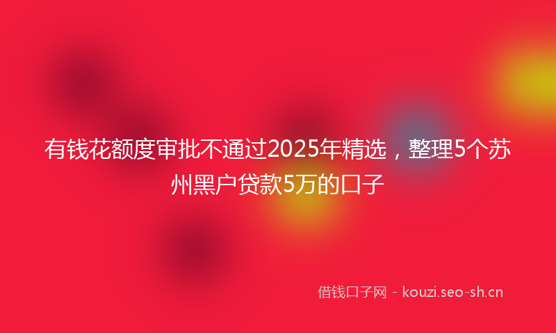 有钱花额度审批不通过2025年精选，整理5个苏州黑户贷款5万的口子