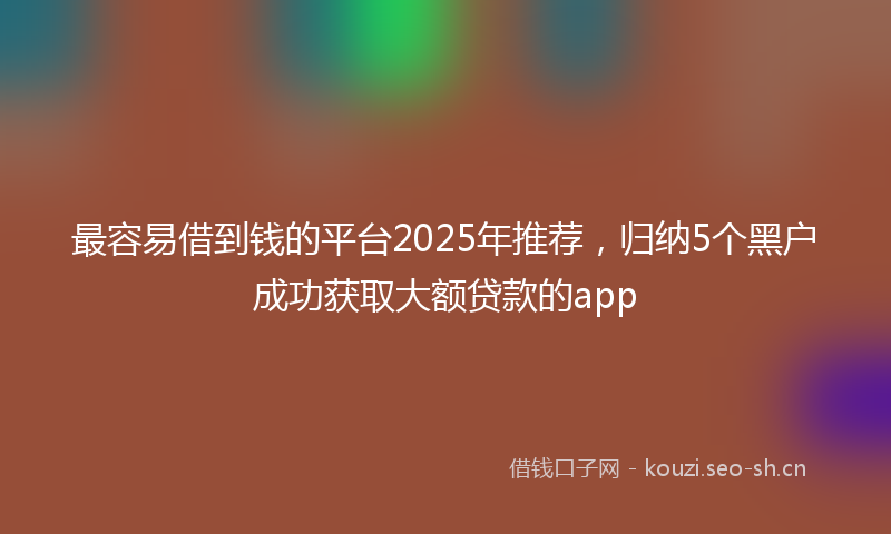 最容易借到钱的平台2025年推荐，归纳5个黑户成功获取大额贷款的app