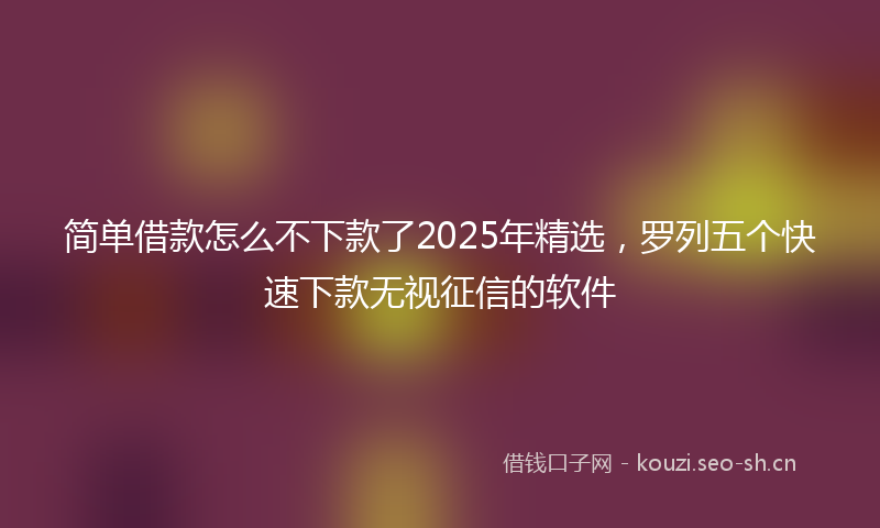 简单借款怎么不下款了2025年精选，罗列五个快速下款无视征信的软件