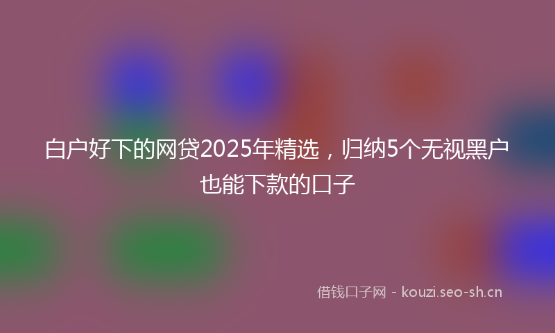 白户好下的网贷2025年精选,归纳5个无视黑户也能下款的口子