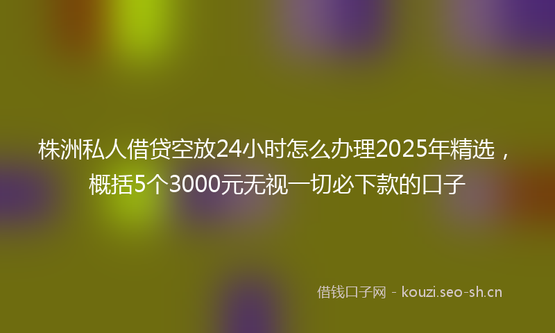株洲私人借贷空放24小时怎么办理2025年精选，概括5个3000元无视一切必下款的口子