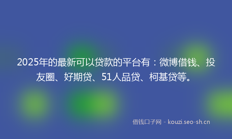 2025年的最新可以贷款的平台有：微博借钱、投友圈、好期贷、51人品贷、柯基贷等。
