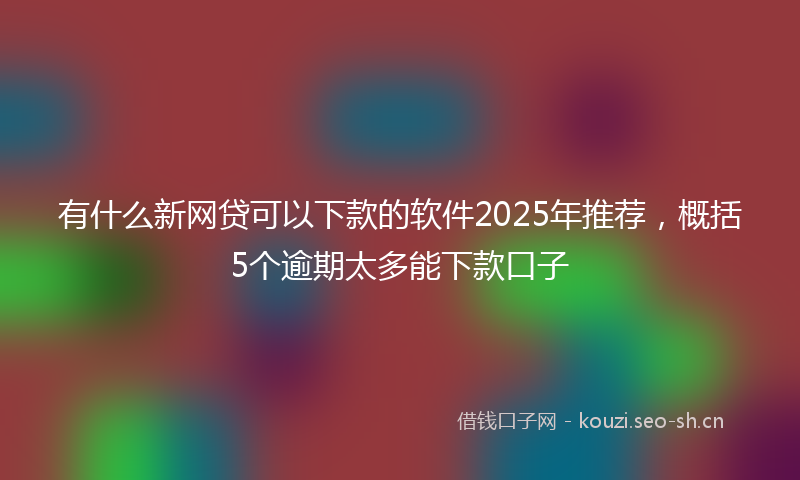 有什么新网贷可以下款的软件2025年推荐，概括5个逾期太多能下款口子