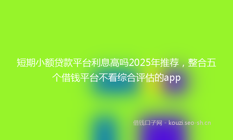 短期小额贷款平台利息高吗2025年推荐，整合五个借钱平台不看综合评估的app
