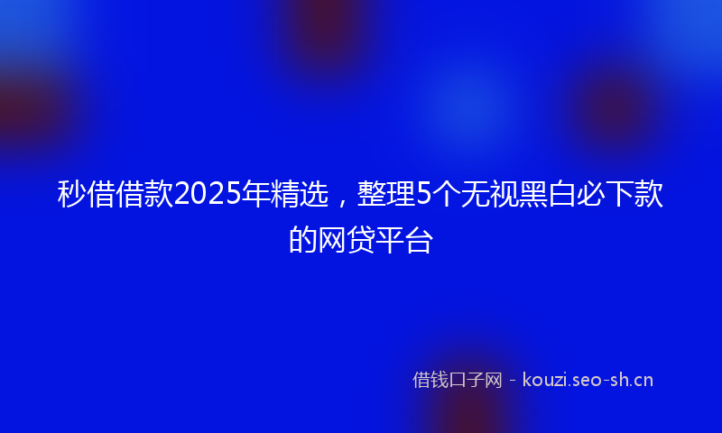 秒借借款2025年精选，整理5个无视黑白必下款的网贷平台