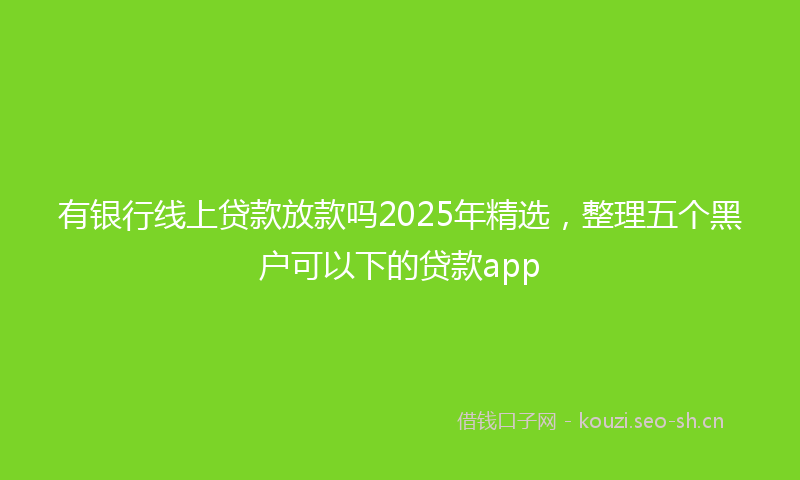 有银行线上贷款放款吗2025年精选，整理五个黑户可以下的贷款app