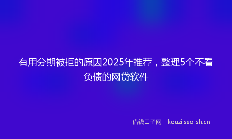 有用分期被拒的原因2025年推荐，整理5个不看负债的网贷软件