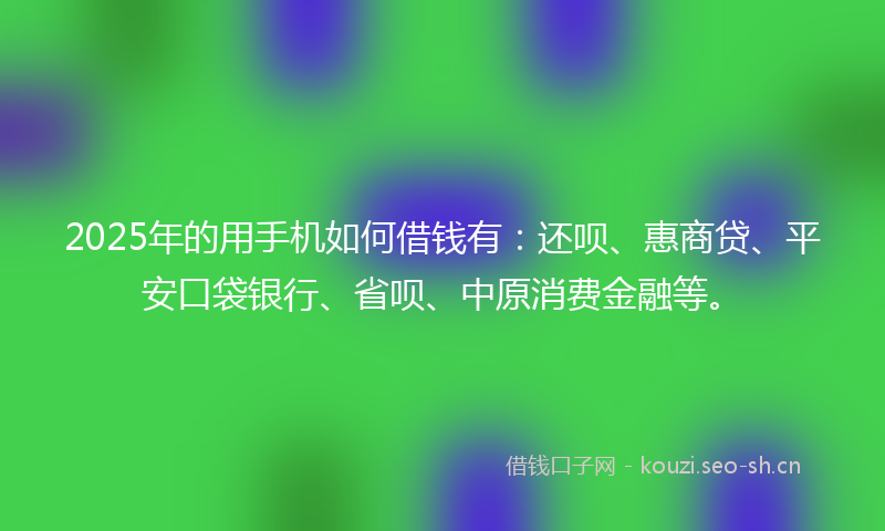 2025年的用手机如何借钱有:还呗、惠商贷、平安口袋银行、省呗、中原消费金融等。
