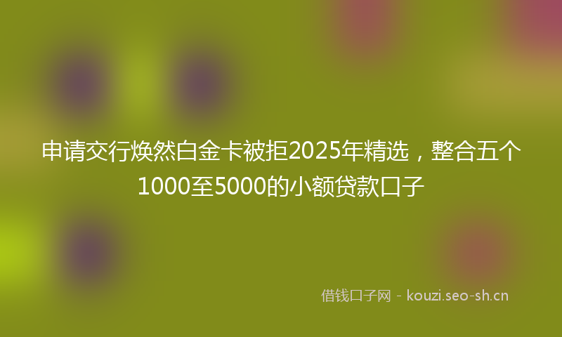 申请交行焕然白金卡被拒2025年精选，整合五个1000至5000的小额贷款口子