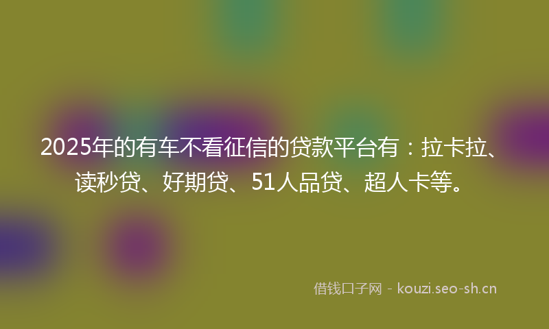 2025年的有车不看征信的贷款平台有：拉卡拉、读秒贷、好期贷、51人品贷、超人卡等。