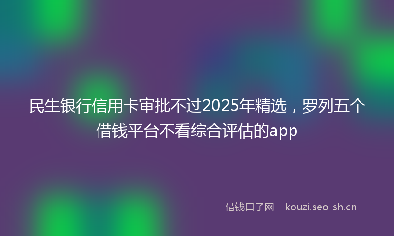 民生银行信用卡审批不过2025年精选，罗列五个借钱平台不看综合评估的app