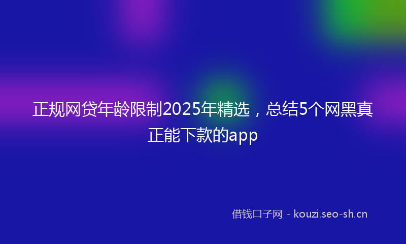 正规网贷年龄限制2025年精选，总结5个网黑真正能下款的app