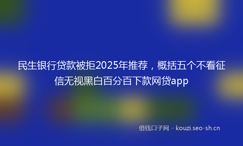 民生银行贷款被拒2025年推荐，概括五个不看征信无视黑白百分百下款网贷app