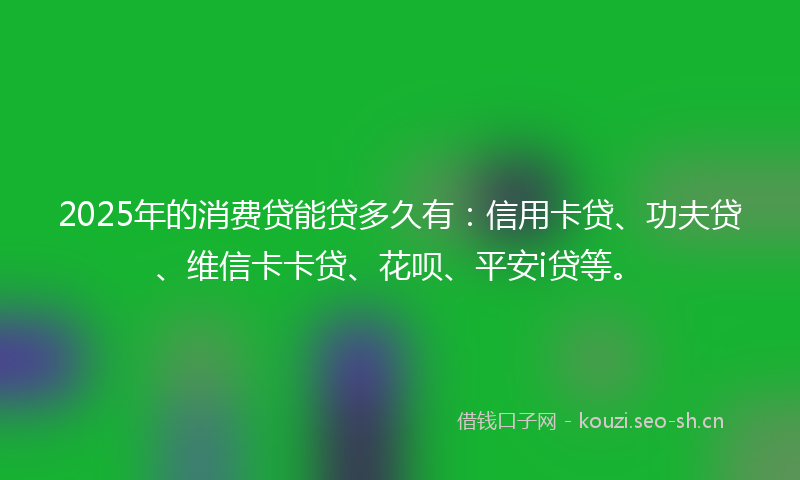 2025年的消费贷能贷多久有：信用卡贷、功夫贷、维信卡卡贷、花呗、平安i贷等。