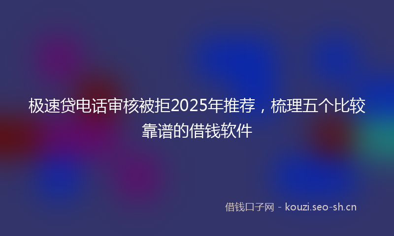 极速贷电话审核被拒2025年推荐，梳理五个比较靠谱的借钱软件
