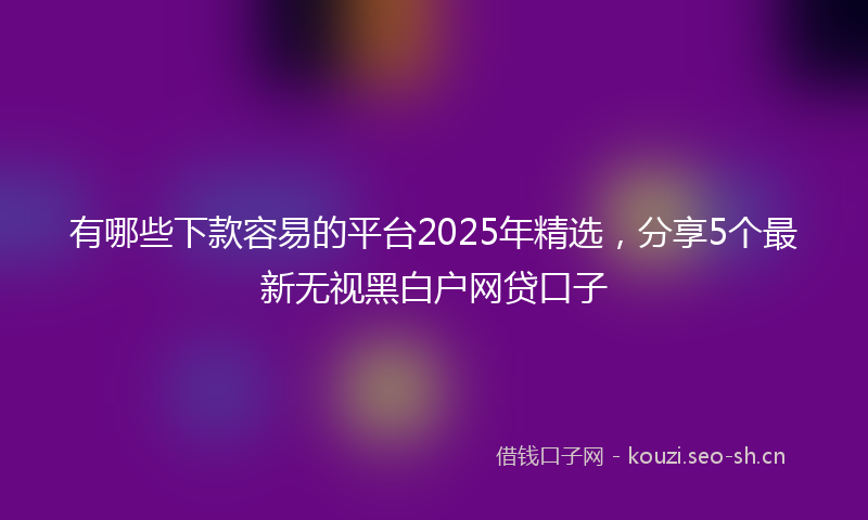 有哪些下款容易的平台2025年精选，分享5个最新无视黑白户网贷口子