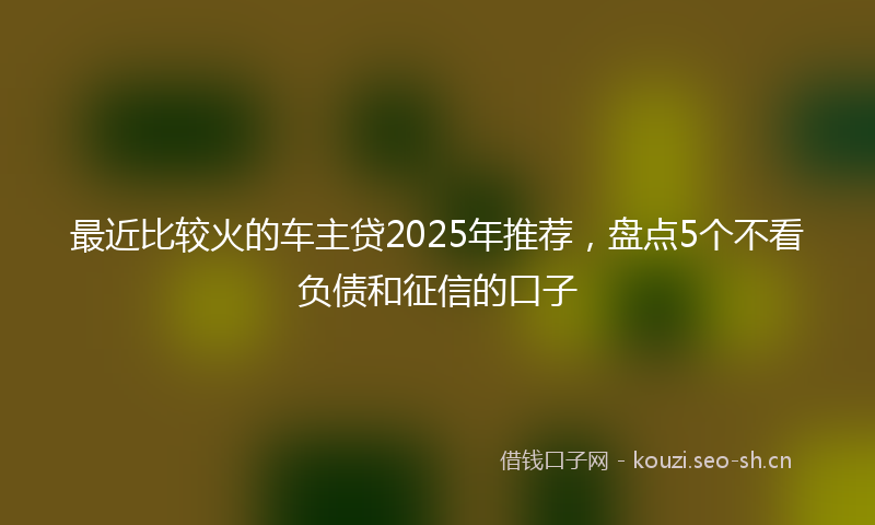 最近比较火的车主贷2025年推荐，盘点5个不看负债和征信的口子